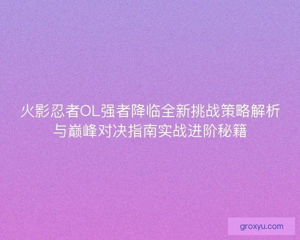 火影忍者OL强者降临全新挑战策略解析与巅峰对决指南实战进阶秘籍