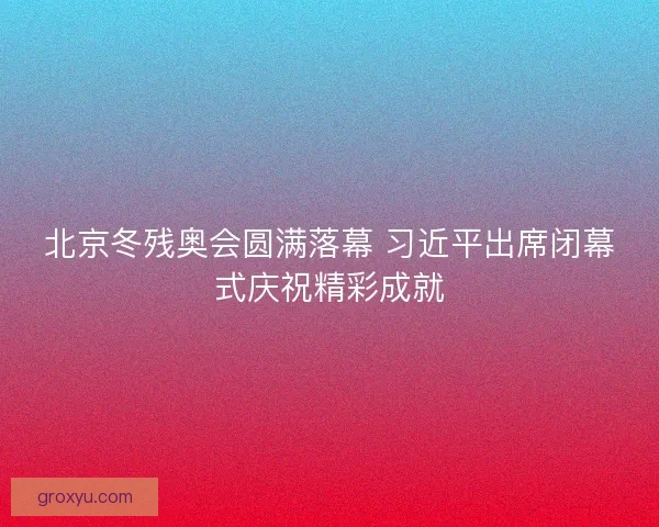 北京冬残奥会圆满落幕 习近平出席闭幕式庆祝精彩成就