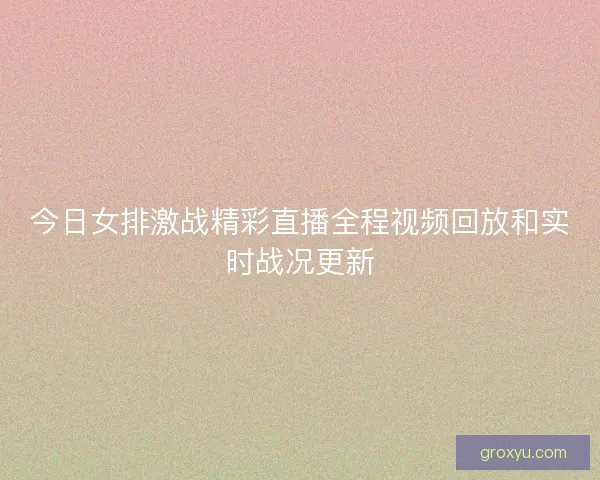 今日女排激战精彩直播全程视频回放和实时战况更新